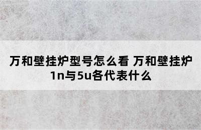 万和壁挂炉型号怎么看 万和壁挂炉1n与5u各代表什么